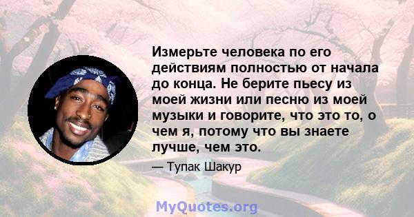 Измерьте человека по его действиям полностью от начала до конца. Не берите пьесу из моей жизни или песню из моей музыки и говорите, что это то, о чем я, потому что вы знаете лучше, чем это.