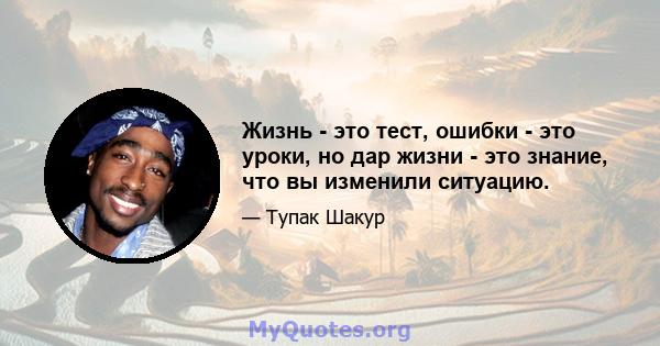 Жизнь - это тест, ошибки - это уроки, но дар жизни - это знание, что вы изменили ситуацию.