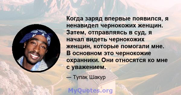 Когда заряд впервые появился, я ненавидел чернокожих женщин. Затем, отправляясь в суд, я начал видеть чернокожих женщин, которые помогали мне. В основном это чернокожие охранники. Они относятся ко мне с уважением.