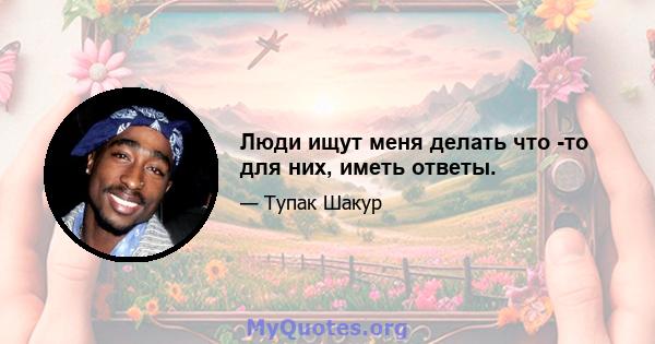 Люди ищут меня делать что -то для них, иметь ответы.