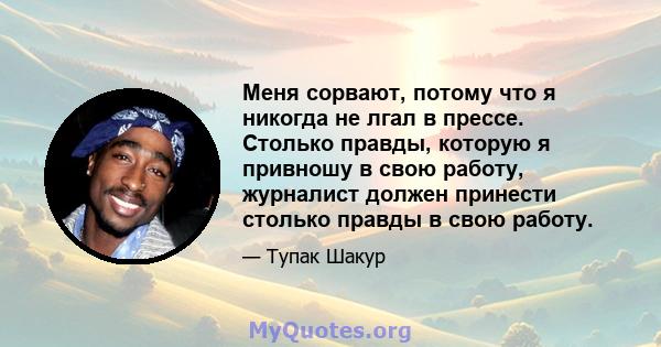 Меня сорвают, потому что я никогда не лгал в прессе. Столько правды, которую я привношу в свою работу, журналист должен принести столько правды в свою работу.