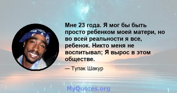 Мне 23 года. Я мог бы быть просто ребенком моей матери, но во всей реальности я все, ребенок. Никто меня не воспитывал; Я вырос в этом обществе.