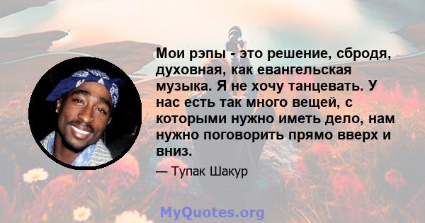 Мои рэпы - это решение, сбродя, духовная, как евангельская музыка. Я не хочу танцевать. У нас есть так много вещей, с которыми нужно иметь дело, нам нужно поговорить прямо вверх и вниз.