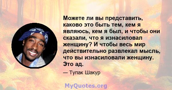 Можете ли вы представить, каково это быть тем, кем я являюсь, кем я был, и чтобы они сказали, что я изнасиловал женщину? И чтобы весь мир действительно развлекал мысль, что вы изнасиловали женщину. Это ад.