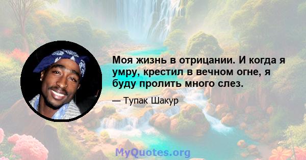 Моя жизнь в отрицании. И когда я умру, крестил в вечном огне, я буду пролить много слез.