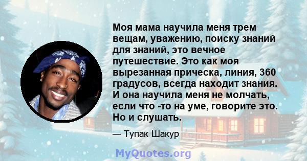 Моя мама научила меня трем вещам, уважению, поиску знаний для знаний, это вечное путешествие. Это как моя вырезанная прическа, линия, 360 градусов, всегда находит знания. И она научила меня не молчать, если что -то на