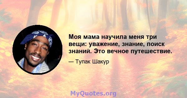 Моя мама научила меня три вещи: уважение, знание, поиск знаний. Это вечное путешествие.