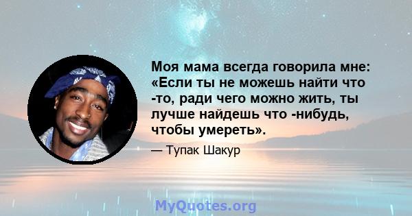 Моя мама всегда говорила мне: «Если ты не можешь найти что -то, ради чего можно жить, ты лучше найдешь что -нибудь, чтобы умереть».