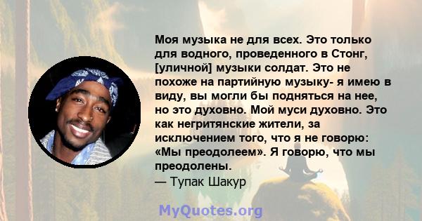 Моя музыка не для всех. Это только для водного, проведенного в Стонг, [уличной] музыки солдат. Это не похоже на партийную музыку- я имею в виду, вы могли бы подняться на нее, но это духовно. Мой муси духовно. Это как