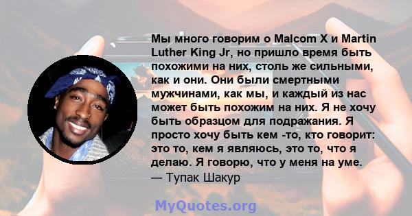 Мы много говорим о Malcom X и Martin Luther King Jr, но пришло время быть похожими на них, столь же сильными, как и они. Они были смертными мужчинами, как мы, и каждый из нас может быть похожим на них. Я не хочу быть