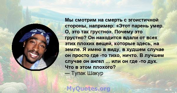 Мы смотрим на смерть с эгоистичной стороны, например: «Этот парень умер. О, это так грустно». Почему это грустно? Он находится вдали от всех этих плохих вещей, которые здесь, на земле. Я имею в виду, в худшем случае он