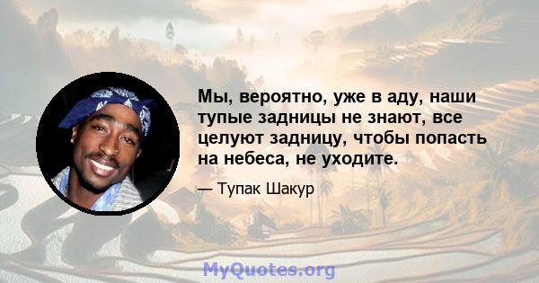 Мы, вероятно, уже в аду, наши тупые задницы не знают, все целуют задницу, чтобы попасть на небеса, не уходите.