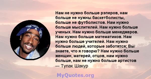 Нам не нужно больше рэперов, нам больше не нужны баскетболисты, больше не футболистов. Нам нужно больше мыслителей. Нам нужно больше ученых. Нам нужно больше менеджеров. Нам нужно больше математиков. Нам нужно больше