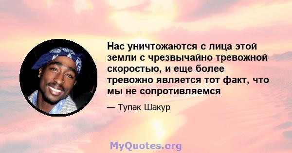 Нас уничтожаются с лица этой земли с чрезвычайно тревожной скоростью, и еще более тревожно является тот факт, что мы не сопротивляемся