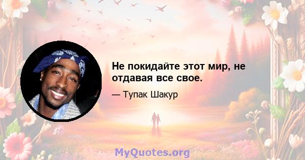 Не покидайте этот мир, не отдавая все свое.