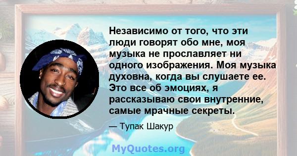 Независимо от того, что эти люди говорят обо мне, моя музыка не прославляет ни одного изображения. Моя музыка духовна, когда вы слушаете ее. Это все об эмоциях, я рассказываю свои внутренние, самые мрачные секреты.