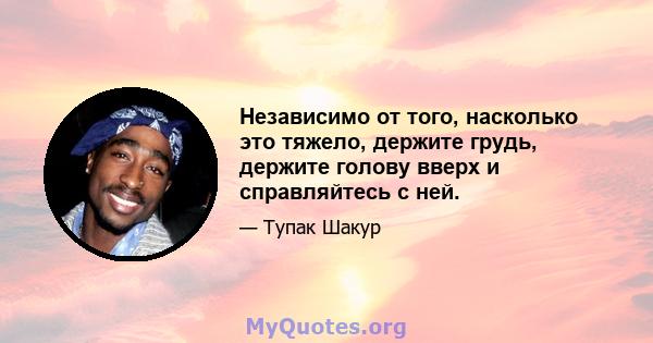 Независимо от того, насколько это тяжело, держите грудь, держите голову вверх и справляйтесь с ней.