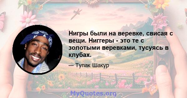 Нигры были на веревке, свисая с вещи. Ниггеры - это те с золотыми веревками, тусуясь в клубах.