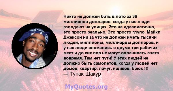 Никто не должен бить в лото за 36 миллионов долларов, когда у нас люди голодают на улицах. Это не идеалистично, это просто реально. Это просто глупо. Майкл Джексон ни за что не должен иметь тысячи людей, миллионы,