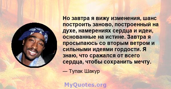 Но завтра я вижу изменения, шанс построить заново, построенный на духе, намерениях сердца и идеи, основанные на истине. Завтра я просыпаюсь со вторым ветром и сильными идеями гордости. Я знаю, что сражался от всего