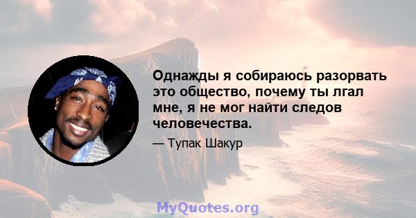 Однажды я собираюсь разорвать это общество, почему ты лгал мне, я не мог найти следов человечества.