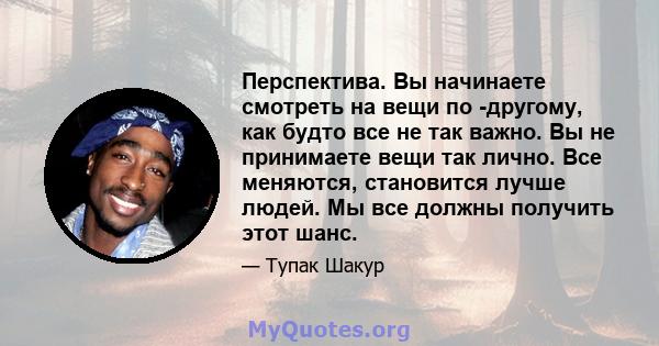 Перспектива. Вы начинаете смотреть на вещи по -другому, как будто все не так важно. Вы не принимаете вещи так лично. Все меняются, становится лучше людей. Мы все должны получить этот шанс.