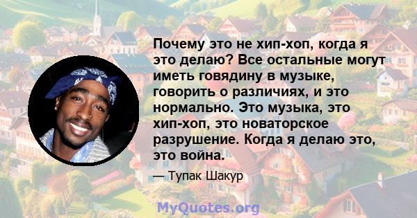 Почему это не хип-хоп, когда я это делаю? Все остальные могут иметь говядину в музыке, говорить о различиях, и это нормально. Это музыка, это хип-хоп, это новаторское разрушение. Когда я делаю это, это война.