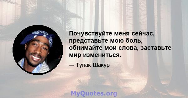 Почувствуйте меня сейчас, представьте мою боль, обнимайте мои слова, заставьте мир измениться.