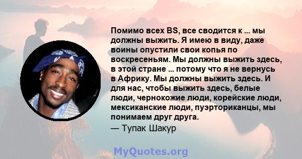 Помимо всех BS, все сводится к ... мы должны выжить. Я имею в виду, даже воины опустили свои копья по воскресеньям. Мы должны выжить здесь, в этой стране ... потому что я не вернусь в Африку. Мы должны выжить здесь. И