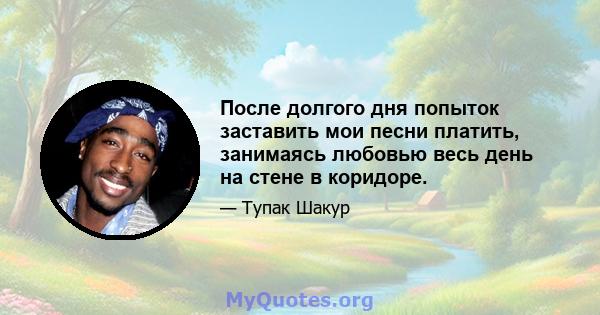 После долгого дня попыток заставить мои песни платить, занимаясь любовью весь день на стене в коридоре.