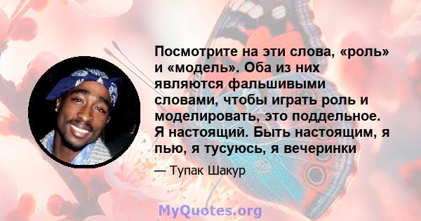 Посмотрите на эти слова, «роль» и «модель». Оба из них являются фальшивыми словами, чтобы играть роль и моделировать, это поддельное. Я настоящий. Быть настоящим, я пью, я тусуюсь, я вечеринки