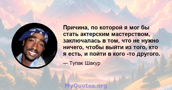 Причина, по которой я мог бы стать актерским мастерством, заключалась в том, что не нужно ничего, чтобы выйти из того, кто я есть, и пойти в кого -то другого.