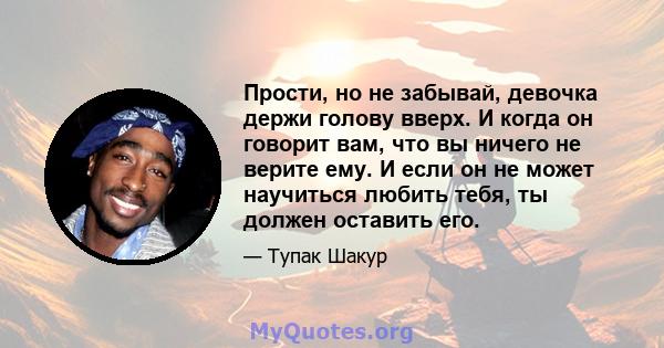 Прости, но не забывай, девочка держи голову вверх. И когда он говорит вам, что вы ничего не верите ему. И если он не может научиться любить тебя, ты должен оставить его.