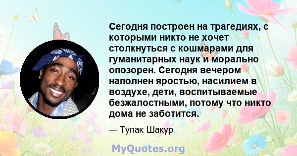 Сегодня построен на трагедиях, с которыми никто не хочет столкнуться с кошмарами для гуманитарных наук и морально опозорен. Сегодня вечером наполнен яростью, насилием в воздухе, дети, воспитываемые безжалостными, потому 