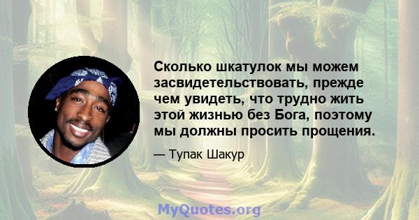 Сколько шкатулок мы можем засвидетельствовать, прежде чем увидеть, что трудно жить этой жизнью без Бога, поэтому мы должны просить прощения.