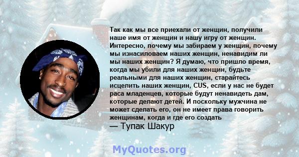 Так как мы все приехали от женщин, получили наше имя от женщин и нашу игру от женщин. Интересно, почему мы забираем у женщин, почему мы изнасиловаем наших женщин, ненавидим ли мы наших женщин? Я думаю, что пришло время, 