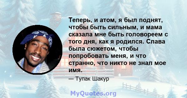 Теперь, и атом, я был поднят, чтобы быть сильным, и мама сказала мне быть головореем с того дня, как я родился. Слава была сюжетом, чтобы попробовать меня, и что странно, что никто не знал мое имя.