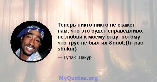 Теперь никто никто не скажет нам, что это будет справедливо, не любви к моему отцу, потому что трус не был их "{tu pac shukur}