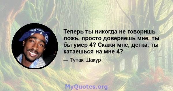 Теперь ты никогда не говоришь ложь, просто доверяешь мне, ты бы умер 4? Скажи мне, детка, ты катаешься на мне 4?