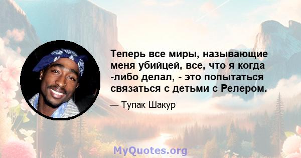 Теперь все миры, называющие меня убийцей, все, что я когда -либо делал, - это попытаться связаться с детьми с Релером.