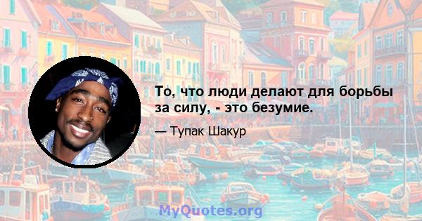 То, что люди делают для борьбы за силу, - это безумие.