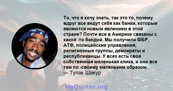 То, что я хочу знать, так это то, почему вдруг все ведут себя как банки, которые являются новым явлением в этой стране? Почти все в Америке связаны с какой -то бандой. Мы получили ФБР, АТФ, полицейские управления,