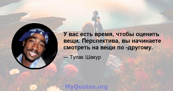 У вас есть время, чтобы оценить вещи. Перспектива, вы начинаете смотреть на вещи по -другому.