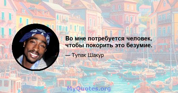 Во мне потребуется человек, чтобы покорить это безумие.