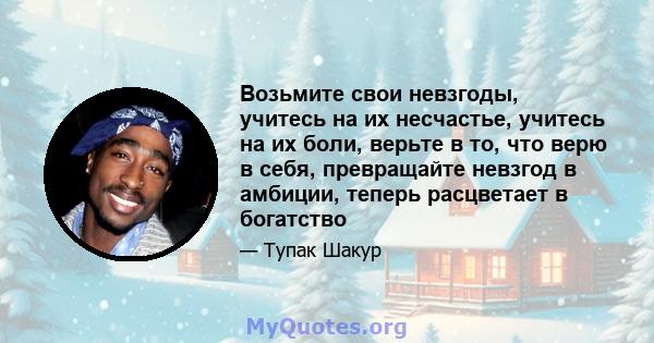 Возьмите свои невзгоды, учитесь на их несчастье, учитесь на их боли, верьте в то, что верю в себя, превращайте невзгод в амбиции, теперь расцветает в богатство