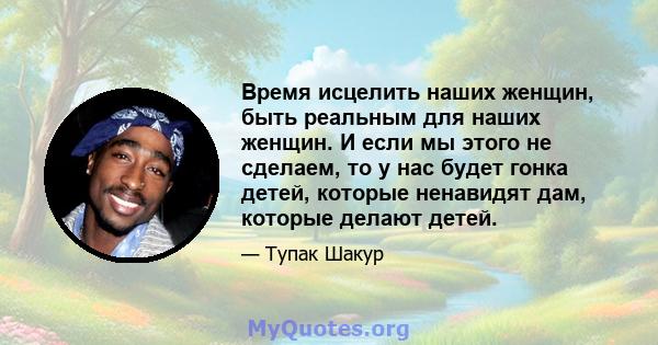 Время исцелить наших женщин, быть реальным для наших женщин. И если мы этого не сделаем, то у нас будет гонка детей, которые ненавидят дам, которые делают детей.