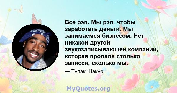 Все рэп. Мы рэп, чтобы заработать деньги. Мы занимаемся бизнесом. Нет никакой другой звукозаписывающей компании, которая продала столько записей, сколько мы.