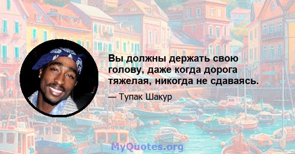 Вы должны держать свою голову, даже когда дорога тяжелая, никогда не сдаваясь.