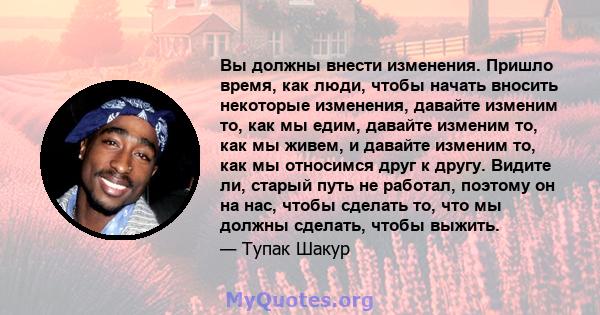 Вы должны внести изменения. Пришло время, как люди, чтобы начать вносить некоторые изменения, давайте изменим то, как мы едим, давайте изменим то, как мы живем, и давайте изменим то, как мы относимся друг к другу.