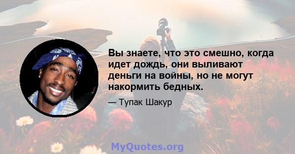 Вы знаете, что это смешно, когда идет дождь, они выливают деньги на войны, но не могут накормить бедных.